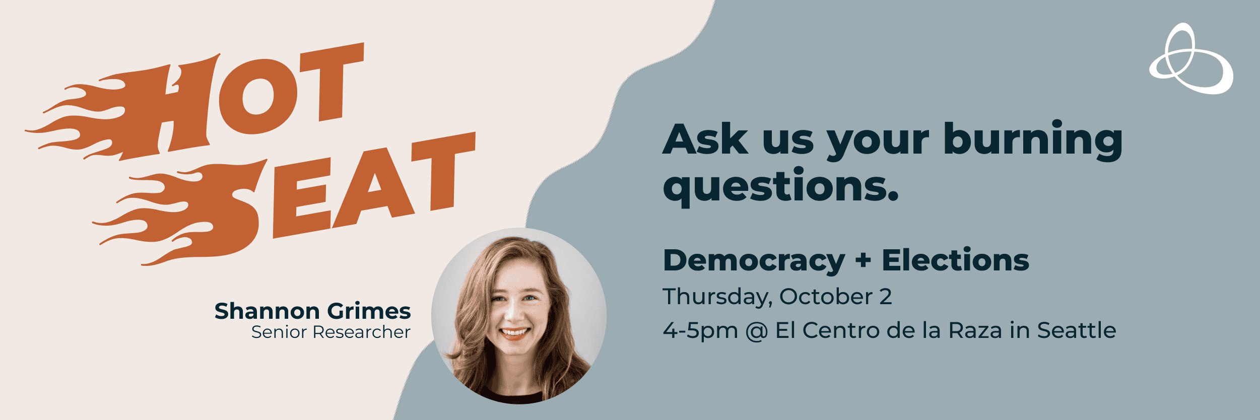 New series! HOT SEAT (flaming text)Ask us your burning questions.Democracy + ElectionsHeadshot of Shannon Grimes, Senior ResearcherThursday, October 24-5pm @ El Centro de la Raza in Seattle